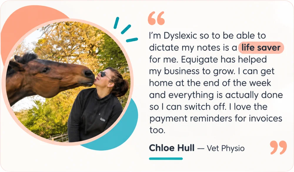 Chloe Hull, Vet Physio: I'm Dyslexic so to be able to dictate my notes is a life saver for me. Equigate has helped my business to grow. I can get home at the end of the week and everything is actually done so I can switch off. I love the payment reminders for invoices too.