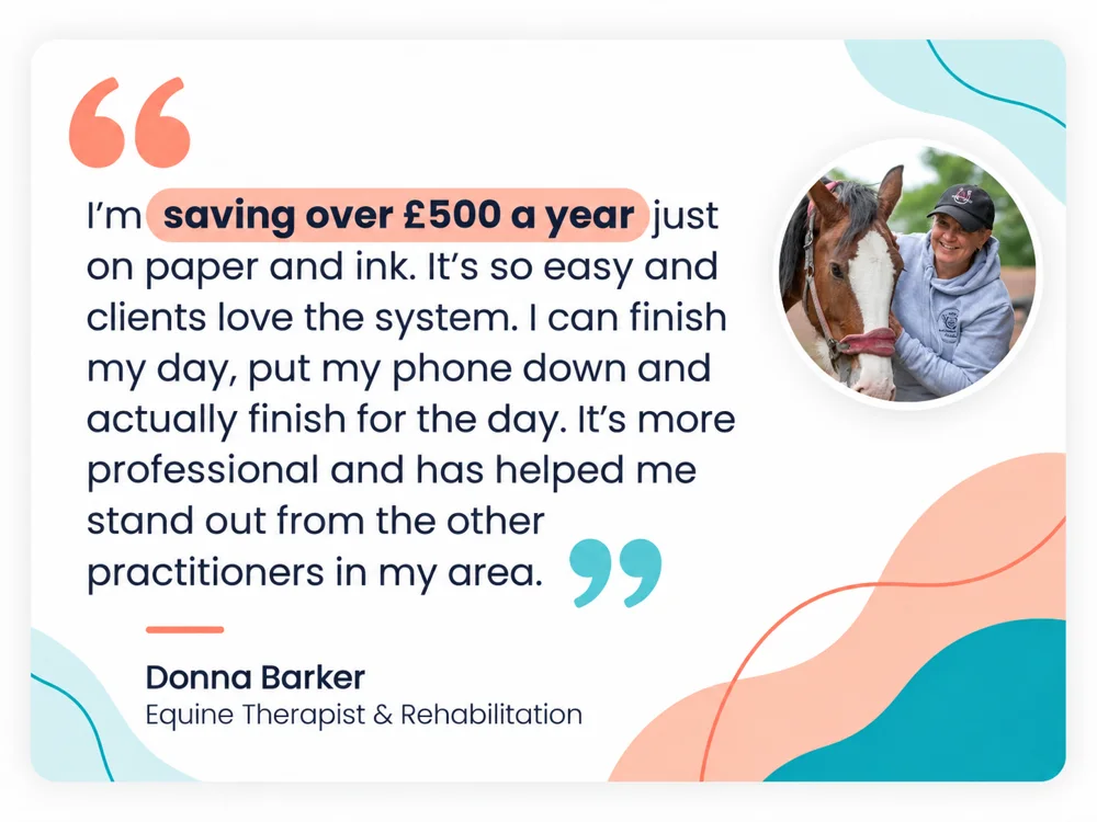 Donna Barker, Equine Therapist and Rehabilitation: I'm saving over £500 a year just on paper and ink. It's so easy and clients love the system. I can finish my day, put my phone down and actually finish for the day. It's more professional and has helped me stand out from the other practitioners in my area.