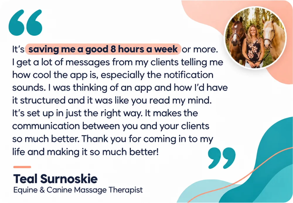 Teal Surnoskie, Equine and Canine Massage Therapist: It's saving me a good 8 hours a week or more. I get a lot of messages from my clients telling me how cool the app is, especially the notification sounds. I was thinking of an app and how I'd have it structured and it was like you read my mind. It's set up in just the right way. It makes the communication between you and your clients so much better. Thank you for coming in to my life and making it so much better!