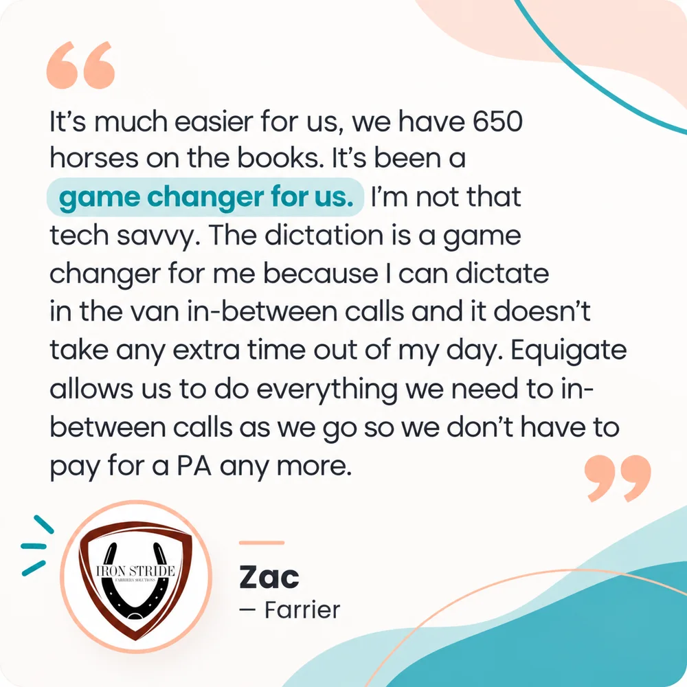 Zac, Farrier: It's much easier for us, we have 650 horses on the books. It's been a game changer for us. I'm not that tech savvy. The dictation is a game changer for me because I can dictate in the van in between calls and it doesn't take any extra time out of my day. Equigate allows us to do everything we need to in between calls as we go so we don't have to pay for a PA any more.